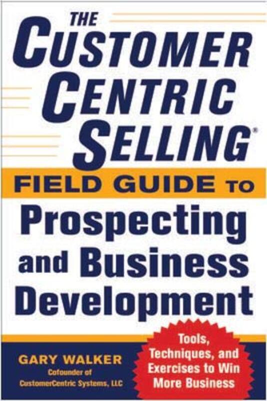 The Customer Centric Selling Field Guide to Prospecting and Business Development: Techniques, Tools,, Paperback, By: Gary Walker